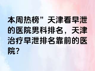 本周热榜”天津看早泄的医院男科排名，天津治疗早泄排名靠前的医院？