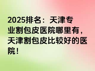 2025排名：天津专业割包皮医院哪里有，天津割包皮比较好的医院！