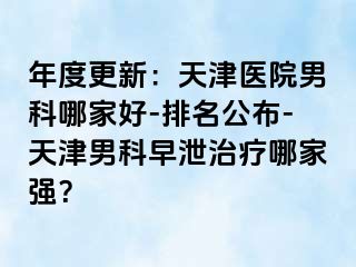 年度更新：天津医院男科哪家好-排名公布-天津男科早泄治疗哪家强？