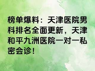 榜单爆料：天津医院男科排名全面更新，天津和平九洲医院一对一私密会诊！