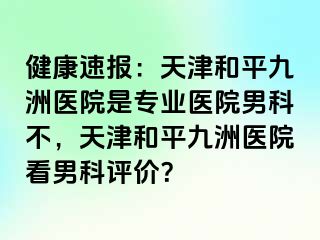 健康速报：天津和平九洲医院是专业医院男科不，天津和平九洲医院看男科评价？