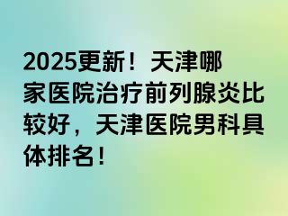 2025更新！天津哪家医院治疗前列腺炎比较好，天津医院男科具体排名！