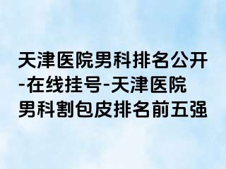 天津医院男科排名公开-在线挂号-天津医院男科割包皮排名前五强