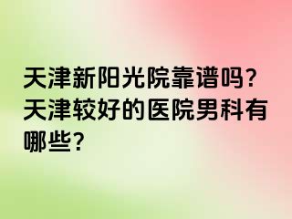 天津新阳光院靠谱吗？天津较好的医院男科有哪些？