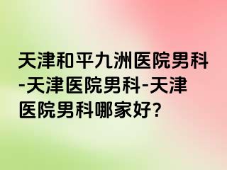 天津和平九洲医院男科-天津医院男科-天津医院男科哪家好？