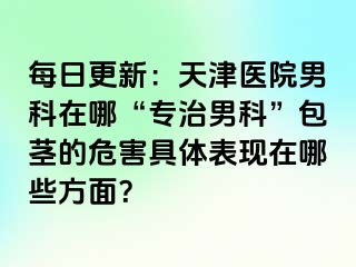 每日更新：天津医院男科在哪“专治男科”包茎的危害具体表现在哪些方面？