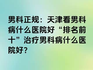 男科正规：天津看男科病什么医院好“排名前十”治疗男科病什么医院好？