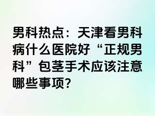 男科热点：天津看男科病什么医院好“正规男科”包茎手术应该注意哪些事项？