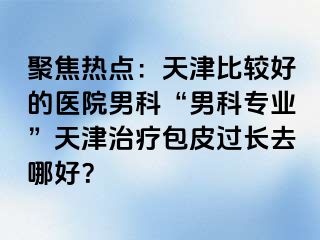 聚焦热点：天津比较好的医院男科“男科专业”天津治疗包皮过长去哪好？