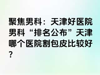 聚焦男科：天津好医院男科“排名公布”天津哪个医院割包皮比较好？