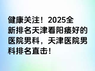 健康关注！2025全新排名天津看阳痿好的医院男科，天津医院男科排名直击！