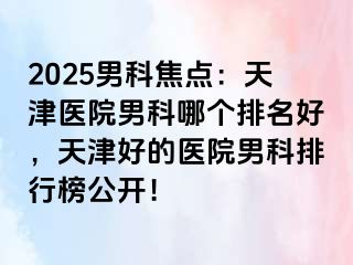 2025男科焦点：天津医院男科哪个排名好，天津好的医院男科排行榜公开！