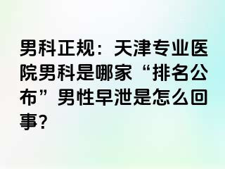 男科正规：天津专业医院男科是哪家“排名公布”男性早泄是怎么回事？