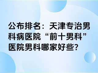 公布排名：天津专治男科病医院“前十男科”医院男科哪家好些？