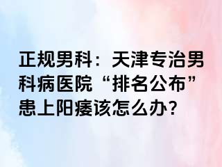 正规男科：天津专治男科病医院“排名公布”患上阳痿该怎么办？