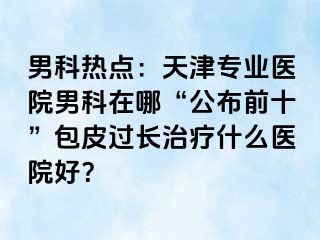 男科热点：天津专业医院男科在哪“公布前十”包皮过长治疗什么医院好？