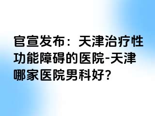 官宣发布：天津治疗性功能障碍的医院-天津哪家医院男科好？