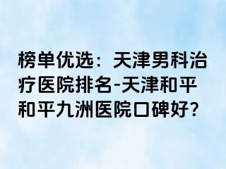 榜单优选：天津男科治疗医院排名-天津和平和平九洲医院口碑好？