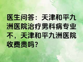 医生问答：天津和平九洲医院治疗男科病专业不，天津和平九洲医院收费贵吗？