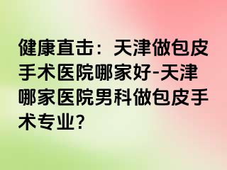 健康直击：天津做包皮手术医院哪家好-天津哪家医院男科做包皮手术专业？