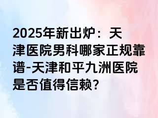 2025年新出炉：天津医院男科哪家正规靠谱-天津和平九洲医院是否值得信赖？