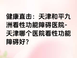 健康直击：天津和平九洲看性功能障碍医院-天津哪个医院看性功能障碍好？