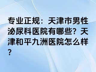 专业正规：天津市男性泌尿科医院有哪些？天津和平九洲医院怎么样？