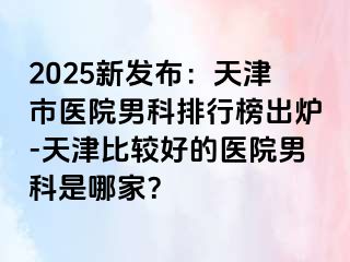 2025新发布：天津市医院男科排行榜出炉-天津比较好的医院男科是哪家？