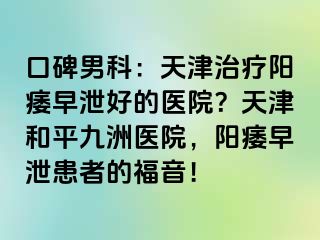 口碑男科：天津治疗阳痿早泄好的医院？天津和平九洲医院，阳痿早泄患者的福音！