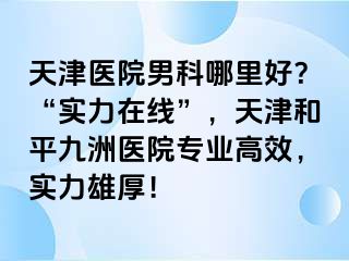 天津医院男科哪里好？“实力在线”，天津和平九洲医院专业高效，实力雄厚！