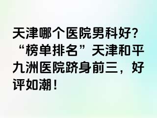 天津哪个医院男科好？“榜单排名”天津和平九洲医院跻身前三，好评如潮！