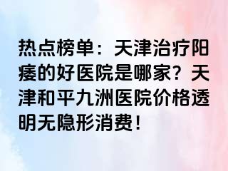 热点榜单：天津治疗阳痿的好医院是哪家？天津和平九洲医院价格透明无隐形消费！