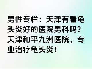 男性专栏：天津有看龟头炎好的医院男科吗？天津和平九洲医院，专业治疗龟头炎！