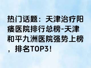 热门话题：天津治疗阳痿医院排行总榜-天津和平九洲医院强势上榜，排名TOP3！