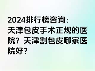 2024排行榜咨询：天津包皮手术正规的医院？天津割包皮哪家医院好？