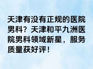 天津有没有正规的医院男科？天津和平九洲医院男科领域新星，服务质量获好评！