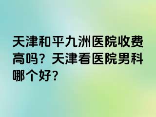 天津和平九洲医院收费高吗？天津看医院男科哪个好？