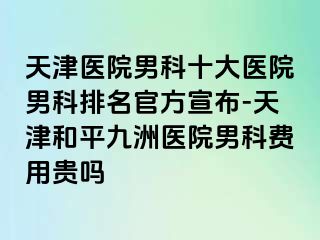 天津医院男科十大医院男科排名官方宣布-天津和平九洲医院男科费用贵吗