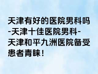 天津有好的医院男科吗-天津十佳医院男科-天津和平九洲医院备受患者青睐！