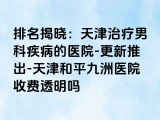 排名揭晓：天津治疗男科疾病的医院-更新推出-天津和平九洲医院收费透明吗