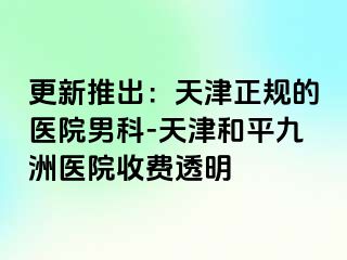 更新推出：天津正规的医院男科-天津和平九洲医院收费透明