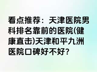 看点推荐：天津医院男科排名靠前的医院(健康直击)天津和平九洲医院口碑好不好？