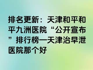 排名更新：天津和平和平九洲医院“公开宣布”排行榜—天津治早泄医院那个好