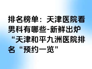 排名榜单：天津医院看男科有哪些-新鲜出炉“天津和平九洲医院排名“预约一览”