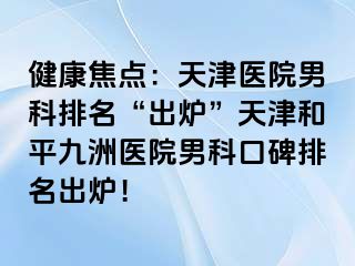 健康焦点：天津医院男科排名“出炉”天津和平九洲医院男科口碑排名出炉！