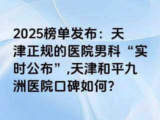 2025榜单发布：天津正规的医院男科“实时公布”,天津和平九洲医院口碑如何？