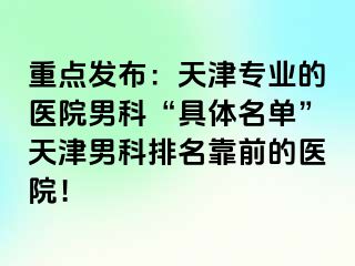 重点发布：天津专业的医院男科“具体名单”天津男科排名靠前的医院！