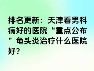 排名更新：天津看男科病好的医院“重点公布”龟头炎治疗什么医院好？