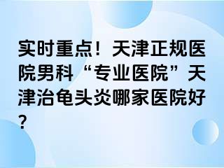 实时重点！天津正规医院男科“专业医院”天津治龟头炎哪家医院好？