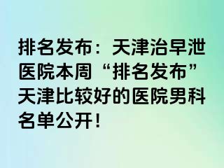 排名发布：天津治早泄医院本周“排名发布”天津比较好的医院男科名单公开！